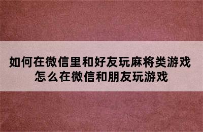 如何在微信里和好友玩麻将类游戏 怎么在微信和朋友玩游戏